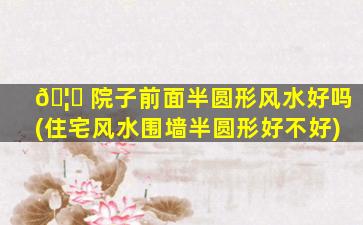 🦟 院子前面半圆形风水好吗(住宅风水围墙半圆形好不好)